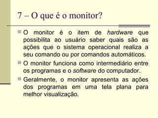 7 – O que é o monitor?
 O monitor     é o item de hardware que
  possibilita ao usuário saber quais são as
  ações que o sistema operacional realiza a
  seu comando ou por comandos automáticos.
 O monitor funciona como intermediário entre
  os programas e o software do computador.
 Geralmente, o monitor apresenta as ações
  dos programas em uma tela plana para
  melhor visualização.
 
