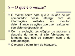 8 – O que é o mouse?
 O mouse serve para que o usuário de um
  computador possa interagir com as
  informações     exibidas    no    monitor,
  determinando as ações que quer realizar em
  seu sistema operacional.
 Com a evolução tecnológica, os mouses, a
  despeito do nome, já são fabricados em
  formatos que não se parecem com o de
  camundongos.
 O mouse é outro item de hardware.
 