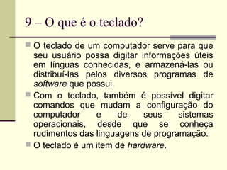 9 – O que é o teclado?
 O teclado de um computador serve para que
  seu usuário possa digitar informações úteis
  em línguas conhecidas, e armazená-las ou
  distribuí-las pelos diversos programas de
  software que possui.
 Com o teclado, também é possível digitar
  comandos que mudam a configuração do
  computador      e    de    seus    sistemas
  operacionais, desde que se conheça
  rudimentos das linguagens de programação.
 O teclado é um item de hardware.
 