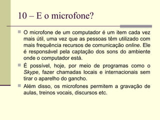 10 – E o microfone?
 O microfone de um computador é um item cada vez
  mais útil, uma vez que as pessoas têm utilizado com
  mais frequência recursos de comunicação online. Ele
  é responsável pela captação dos sons do ambiente
  onde o computador está.
 É possível, hoje, por meio de programas como o
  Skype, fazer chamadas locais e internacionais sem
  tirar o aparelho do gancho.
 Além disso, os microfones permitem a gravação de
  aulas, treinos vocais, discursos etc.
 
