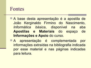 Fontes
 A base desta apresentação é a apostila de
  João Kerginaldo Firmino do Nascimento,
  Informática básica, disponível na aba
  Apostilas e Materiais do espaço de
  Informações e Apoio do curso.
 A apresentação é complementada por
  informações extraídas na bibliografia indicada
  por esse material e nas páginas indicadas
  para leitura.
 