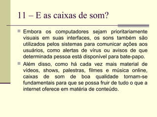 11 – E as caixas de som?
 Embora os computadores sejam prioritariamente
  visuais em suas interfaces, os sons também são
  utilizados pelos sistemas para comunicar ações aos
  usuários, como alertas de vírus ou avisos de que
  determinada pessoa está disponível para bate-papo.
 Além disso, como há cada vez mais material de
  vídeos, shows, palestras, filmes e música online,
  caixas de som de boa qualidade tornam-se
  fundamentais para que se possa fruir de tudo o que a
  internet oferece em matéria de conteúdo.
 