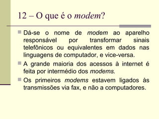 12 – O que é o modem?
 Dá-se o nome de modem ao aparelho
  responsável      por     transformar  sinais
  telefônicos ou equivalentes em dados nas
  linguagens de computador, e vice-versa.
 A grande maioria dos acessos à internet é
  feita por intermédio dos modems.
 Os primeiros modems estavem ligados às
  transmissões via fax, e não a computadores.
 