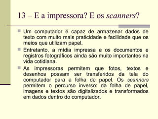 13 – E a impressora? E os scanners?
 Um computador é capaz de armazenar dados de
  texto com muito mais praticidade e facilidade que os
  meios que utilizam papel.
 Entretanto, a mídia impressa e os documentos e
  registros fotográficos ainda são muito importantes na
  vida cotidiana.
 As impressoras permitem que fotos, textos e
  desenhos possam ser transferidos da tela do
  computador para a folha de papel. Os scanners
  permitem o percurso inverso: da folha de papel,
  imagens e textos são digitalizados e transformados
  em dados dentro do computador.
 