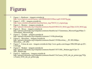 Figuras
   Figura 1 - Hardware – imagem extraída de
    http://www.laercio.com.br/cursos_web/HWBASICO/Hbas/cap01/01007fig.jpg
   Figura 2 – CPU – imagem extraída de
    http://static.clickbd.com/global/classified/item_img/704332_0_original.jpg
   Figura 3 – Monitor – imagem extraída de
    http://upload.wikimedia.org/wikipedia/commons/thumb/0/00/LCD_MAG.jpg/220px-LCD_MAG.jpg
   Figura 4 – Mouse – imagem extraída de
    http://upload.wikimedia.org/wikipedia/commons/thumb/a/aa/3-Tastenmaus_Microsoft.jpg/684px-3-
    Tastenmaus_Microsoft.jpg
   Figura 5 – Teclado – imagem extraída de
    http://upload.wikimedia.org/wikipedia/commons/1/14/Keyboard.jpg
   Figura 6 – Microfone – imagem extraída de
    http://upload.wikimedia.org/wikipedia/commons/thumb/3/39/Microfone_-_PC.JPG/800px-
    Microfone_-_PC.JPG
   Figura 7 – Caixas de som – imagem extraída de http://www.geeks.com/images/300x300/spk-ep-691-
    n-unit.jpg
   Figura 8 – Modem – imagem extraída de
    http://upload.wikimedia.org/wikipedia/commons/thumb/5/5f/T-DSL_Modem.jpg/612px-T-
    DSL_Modem.jpg
   Figura 9 – Impressora – imagem extraída de
    http://upload.wikimedia.org/wikipedia/commons/thumb/3/3a/Canon_S520_ink_jet_printer.jpg/792p
    x-Canon_S520_ink_jet_printer.jpg
 