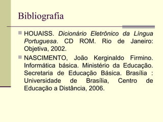 Bibliografia
 HOUAISS. Dicionário Eletrônico da Língua
  Portuguesa. CD ROM. Rio de Janeiro:
  Objetiva, 2002.
 NASCIMENTO, João Kerginaldo Firmino.
  Informática básica. Ministério da Educação.
  Secretaria de Educação Básica. Brasília :
  Universidade de Brasília, Centro de
  Educação a Distância, 2006.
 