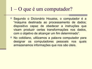 1 – O que é um computador?
 Segundo o Dicionário Houaiss, o computador é a
  “máquina destinada ao processamento de dados;
  dispositivo capaz de obedecer a instruções que
  visam produzir certas transformações nos dados,
  com o objetivo de alcançar um fim determinado”.
 No cotidiano, utilizamos a palavra computador para
  designar os computadores pessoais nos quais
  armazenamos informações que nos são úteis.
 