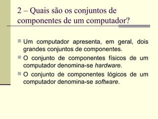 2 – Quais são os conjuntos de
componentes de um computador?

 Um computador apresenta, em geral, dois
  grandes conjuntos de componentes.
 O conjunto de componentes físicos de um
  computador denomina-se hardware.
 O conjunto de componentes lógicos de um
  computador denomina-se software.
 