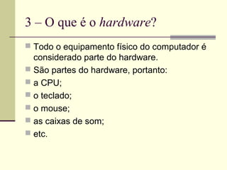 3 – O que é o hardware?
 Todo o equipamento físico do computador é
  considerado parte do hardware.
 São partes do hardware, portanto:
 a CPU;
 o teclado;
 o mouse;
 as caixas de som;
 etc.
 