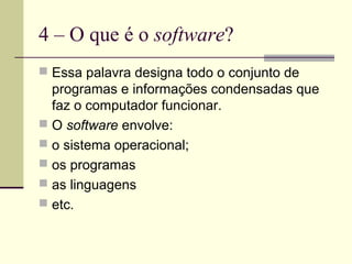 4 – O que é o software?
 Essa palavra designa todo o conjunto de
  programas e informações condensadas que
  faz o computador funcionar.
 O software envolve:
 o sistema operacional;
 os programas
 as linguagens
 etc.
 