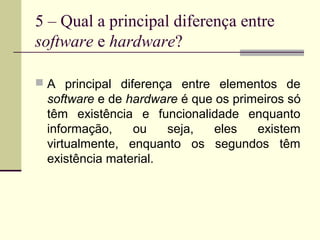 5 – Qual a principal diferença entre
software e hardware?

 A principal diferença entre elementos de
 software e de hardware é que os primeiros só
 têm existência e funcionalidade enquanto
 informação,    ou    seja,   eles   existem
 virtualmente, enquanto os segundos têm
 existência material.
 