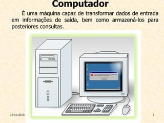 Computador
     É uma máquina capaz de transformar dados de entrada
 em informações de saída, bem como armazená-los para
 posteriores consultas.




23/01/2010                                           1
 