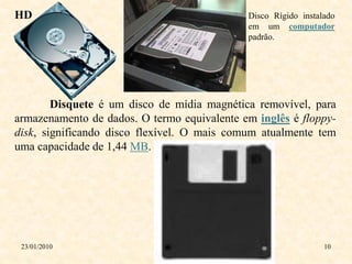 HD                                           Disco Rígido instalado
                                             em um computador
                                             padrão.




        Disquete é um disco de mídia magnética removível, para
armazenamento de dados. O termo equivalente em inglês é floppy-
disk, significando disco flexível. O mais comum atualmente tem
uma capacidade de 1,44 MB.




 23/01/2010                                                     10
 