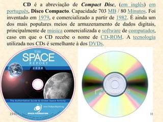 CD é a abreviação de Compact Disc, (em inglês) em
português, Disco Compacto. Capacidade 703 MB / 80 Minutos. Foi
inventado em 1979, e comercializado a partir de 1982. É ainda um
dos mais populares meios de armazenamento de dados digitais,
principalmente de música comercializada e software de computador,
caso em que o CD recebe o nome de CD-ROM. A tecnologia
utilizada nos CDs é semelhante à dos DVDs.




 23/01/2010                                                   11
 
