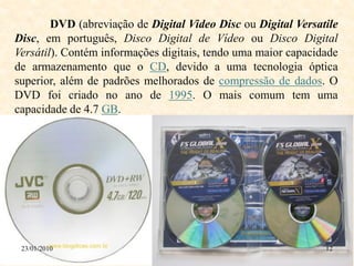 DVD (abreviação de Digital Video Disc ou Digital Versatile
Disc, em português, Disco Digital de Vídeo ou Disco Digital
Versátil). Contém informações digitais, tendo uma maior capacidade
de armazenamento que o CD, devido a uma tecnologia óptica
superior, além de padrões melhorados de compressão de dados. O
DVD foi criado no ano de 1995. O mais comum tem uma
capacidade de 4.7 GB.




 23/01/2010                                                    12
 