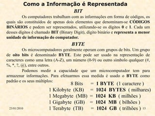 Como a Informação é Representada
                             BIT
         Os computadores trabalham com as informações em forma de códigos, os
quais são constituídos de apenas dois elementos que denominam-se CÓDIGOS
BINÁRIOS e podem ser representados, utilizando-se os dígitos 0 e 1. Cada um
desses dígitos é chamado BIT (Binary Digit), dígito binário e representa a menor
unidade de informação do computador.
                                    BYTE
         Os microcomputadores geralmente operam com grupos de bits. Um grupo
de oito bits é denominado BYTE. Este pode ser usado na representação de
caracteres como uma letra (A-Z), um número (0-9) ou outro símbolo qualquer (#,
%, *, ?, @), entre outros.
         Podemos medir a capacidade que um microcomputador tem para
armazenar informações. Para efetuarmos essa medida é usado o BYTE como
padrão e os seus múltiplos:
                                 8 Bits       =   1 BYTE (1 caractere )
                       1 Kilobyte (KB)        =   1024 BYTES ( milhares)
                       1 Megabyte (MB)        =   1024 KB ( milhões )
                       1 Gigabyte (GB)        =   1024 MB ( bilhões )
 23/01/2010            1 Terabyte (TB)        =   1024 GB ( trilhões ) 13
 