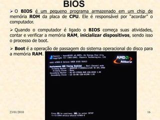 BIOS
 O BIOS é um pequeno programa armazenado em um chip de
memória ROM da placa de CPU. Ele é responsável por “acordar” o
computador.
 Quando o computador é ligado o BIOS começa suas atividades,
contar e verificar a memória RAM, inicializar dispositivos, sendo isso
o processo de boot.
 Boot é a operação de passagem do sistema operacional do disco para
a memória RAM.




23/01/2010                                                         16
 