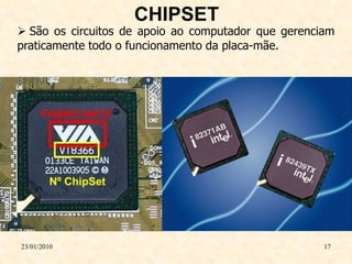 CHIPSET
 São os circuitos de apoio ao computador que gerenciam
praticamente todo o funcionamento da placa-mãe.




23/01/2010                                           17
 