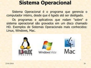 Sistema Operacional
      Sistema Operacional é o programa que gerencia o
 computador inteiro, desde que é ligado até ser desligado.
      Os programas e aplicativos que rodam "sobre" o
 sistema operacional são gravados em um disco chamado
 HD. Exemplos de Sistemas Operacionais mais conhecidos:
 Linux, Windows, Mac.




23/01/2010                                             20
 