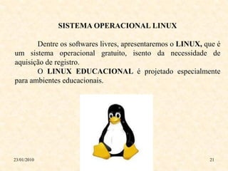 SISTEMA OPERACIONAL LINUX

       Dentre os softwares livres, apresentaremos o LINUX, que é
um sistema operacional gratuito, isento da necessidade de
aquisição de registro.
       O LINUX EDUCACIONAL é projetado especialmente
para ambientes educacionais.




23/01/2010                                                  21
 