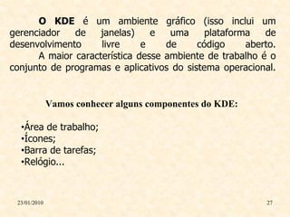 O KDE é um ambiente gráfico (isso inclui um
gerenciador   de    janelas)    e   uma     plataforma   de
desenvolvimento     livre     e    de     código     aberto.
      A maior característica desse ambiente de trabalho é o
conjunto de programas e aplicativos do sistema operacional.


              Vamos conhecer alguns componentes do KDE:

  •Área de trabalho;
  •Ícones;
  •Barra de tarefas;
  •Relógio...



 23/01/2010                                               27
 