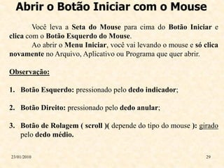 Abrir o Botão Iniciar com o Mouse
        Você leva a Seta do Mouse para cima do Botão Iniciar e
clica com o Botão Esquerdo do Mouse.
        Ao abrir o Menu Iniciar, você vai levando o mouse e só clica
novamente no Arquivo, Aplicativo ou Programa que quer abrir.

Observação:

1. Botão Esquerdo: pressionado pelo dedo indicador;

2. Botão Direito: pressionado pelo dedo anular;

3. Botão de Rolagem ( scroll )( depende do tipo do mouse ): girado
   pelo dedo médio.

23/01/2010                                                      29
 