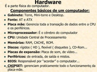 Hardware
É a parte física do computador.
     Componentes básicos de um computador:
   Gabinete: Torre, Mini-torre e Desktop.
   Fonte: AT e ATX
   Placa mãe: Gerencia toda a transação de dados entre a CPU
    e os periféricos.
   Microprocessador: É o cérebro do computador
   CPU: Unidade Central de Processamento
  Memórias: RAM, CACHE, ROM.
 Discos: rígidos ( HD ), flexível ( disquetes ), CD-Rom...
 Placas de expansão: Placa de som, de vídeo...
 Periféricos: de entrada, de saída e mistos.
 BIOS: Responsável por “acordar” o computador...
   CHIPSET: gerenciam praticamente todo o funcionamento da
23/01/2010                                                 3
   placa-mãe.
 