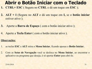 Abrir o Botão Iniciar com o Teclado
1. CTRL+ ESC ( Segura no CTRL e dá um toque em ESC );

2. ALT + I (Segura no ALT e dá um toque em I, se o botão iniciar
   estiver ativo );

3. Aperte a Barra de Espaço ( com o botão iniciar ativo );

4. Aperte a Tecla Enter ( com o botão iniciar ativo ).

Observações:

1.   as teclas ESC e ALT retira o Menu Iniciar, ficando apenas o Botão Iniciar;

2.   Com as Setas de Navegação você se desloca no Menu Iniciar, ao encontrar o
     aplicativo ou programa que deseja, é só apertar Enter para abri-lo.


     23/01/2010                                                                   31
 