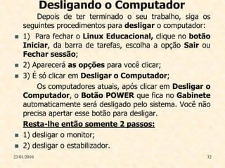 Desligando o Computador
        Depois de ter terminado o seu trabalho, siga os
    seguintes procedimentos para desligar o computador:
   1) Para fechar o Linux Educacional, clique no botão
    Iniciar, da barra de tarefas, escolha a opção Sair ou
    Fechar sessão;
   2) Aparecerá as opções para você clicar;
   3) É só clicar em Desligar o Computador;
        Os computadores atuais, após clicar em Desligar o
    Computador, o Botão POWER que fica no Gabinete
    automaticamente será desligado pelo sistema. Você não
    precisa apertar esse botão para desligar.
    Resta-lhe então somente 2 passos:
   1) desligar o monitor;
   2) desligar o estabilizador.
23/01/2010                                              32
 