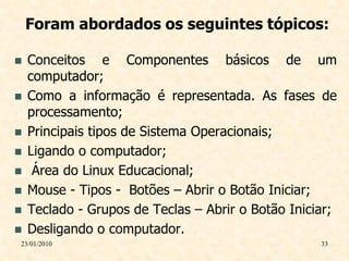 Foram abordados os seguintes tópicos:

   Conceitos e Componentes básicos de um
    computador;
   Como a informação é representada. As fases de
    processamento;
   Principais tipos de Sistema Operacionais;
   Ligando o computador;
    Área do Linux Educacional;
   Mouse - Tipos - Botões – Abrir o Botão Iniciar;
   Teclado - Grupos de Teclas – Abrir o Botão Iniciar;
   Desligando o computador.
23/01/2010                                          33
 