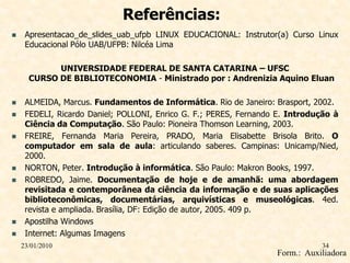 Referências:
    Apresentacao_de_slides_uab_ufpb LINUX EDUCACIONAL: Instrutor(a) Curso Linux
     Educacional Pólo UAB/UFPB: Nilcéa Lima

            UNIVERSIDADE FEDERAL DE SANTA CATARINA – UFSC
      CURSO DE BIBLIOTECONOMIA - Ministrado por : Andrenizia Aquino Eluan

    ALMEIDA, Marcus. Fundamentos de Informática. Rio de Janeiro: Brasport, 2002.
    FEDELI, Ricardo Daniel; POLLONI, Enrico G. F.; PERES, Fernando E. Introdução à
     Ciência da Computação. São Paulo: Pioneira Thomson Learning, 2003.
    FREIRE, Fernanda Maria Pereira, PRADO, Maria Elisabette Brisola Brito. O
     computador em sala de aula: articulando saberes. Campinas: Unicamp/Nied,
     2000.
    NORTON, Peter. Introdução à informática. São Paulo: Makron Books, 1997.
    ROBREDO, Jaime. Documentação de hoje e de amanhã: uma abordagem
     revisitada e contemporânea da ciência da informação e de suas aplicações
     biblioteconômicas, documentárias, arquivísticas e museológicas. 4ed.
     revista e ampliada. Brasília, DF: Edição de autor, 2005. 409 p.
    Apostilha Windows
    Internet: Algumas Imagens
    23/01/2010                                                                34
                                                                   Form.: Auxiliadora
 