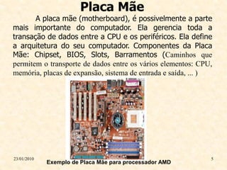 Placa Mãe
       A placa mãe (motherboard), é possivelmente a parte
mais importante do computador. Ela gerencia toda a
transação de dados entre a CPU e os periféricos. Ela define
a arquitetura do seu computador. Componentes da Placa
Mãe: Chipset, BIOS, Slots, Barramentos (Caminhos que
permitem o transporte de dados entre os vários elementos: CPU,
memória, placas de expansão, sistema de entrada e saída, ... )




23/01/2010                                                   5
             Exemplo de Placa Mãe para processador AMD
 