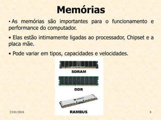 Memórias
• As memórias são importantes para o funcionamento e
performance do computador.
• Elas estão intimamente ligadas ao processador, Chipset e a
placa mãe.
• Pode variar em tipos, capacidades e velocidades.




23/01/2010                                                8
 