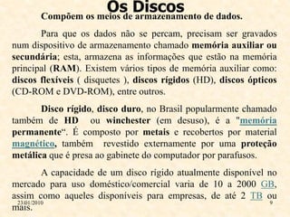 Os Discos de dados.
       Compõem os meios de armazenamento
       Para que os dados não se percam, precisam ser gravados
num dispositivo de armazenamento chamado memória auxiliar ou
secundária; esta, armazena as informações que estão na memória
principal (RAM). Existem vários tipos de memória auxiliar como:
discos flexíveis ( disquetes ), discos rígidos (HD), discos ópticos
(CD-ROM e DVD-ROM), entre outros.
       Disco rígido, disco duro, no Brasil popularmente chamado
também de HD ou winchester (em desuso), é a "memória
permanente“. É composto por metais e recobertos por material
magnético, também revestido externamente por uma proteção
metálica que é presa ao gabinete do computador por parafusos.
          A capacidade de um disco rígido atualmente disponível no
mercado para uso doméstico/comercial varia de 10 a 2000 GB,
assim como aqueles disponíveis para empresas, de até 2 TB ou
 23/01/2010                                                      9
mais.
 