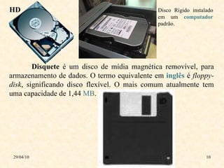 29/04/10 Disquete  é um disco de mídia magnética removível, para armazenamento de dados. O termo equivalente em  inglês   é  floppy-disk , significando disco flexível. O mais comum atualmente tem uma capacidade de 1,44  MB . Disco Rígido instalado em um  computador   padrão. HD 