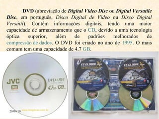 29/04/10 DVD  (abreviação de  Digital Video Disc  ou  Digital Versatile Disc , em português,  Disco Digital de Vídeo  ou  Disco Digital Versátil ). Contém informações digitais, tendo uma maior capacidade de armazenamento que o  CD , devido a uma tecnologia óptica superior, além de padrões melhorados de  compressão de dados . O DVD foi criado no ano de  1995 . O mais comum tem uma capacidade de 4.7  GB .  