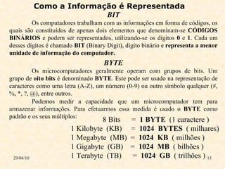 29/04/10 Como a Informação é Representada   BIT Os computadores trabalham com as informações em forma de códigos, os quais são constituídos de apenas dois elementos que denominam-se  CÓDIGOS BINÁRIOS  e podem ser representados, utilizando-se os dígitos  0  e  1 . Cada um desses dígitos é chamado  BIT  (Binary Digit), dígito binário e  representa a menor unidade de informação do computador.  BYTE Os microcomputadores geralmente operam com grupos de bits. Um grupo de  oito bits  é denominado  BYTE . Este pode ser usado na representação de caracteres como uma letra (A-Z), um número (0-9) ou outro símbolo qualquer (#, %, *, ?, @), entre outros. Podemos medir a capacidade que um microcomputador tem para armazenar informações. Para efetuarmos essa medida é usado o  BYTE  como padrão e os seus múltiplos:   8 Bits  =  1 BYTE   (1 caractere )  1 Kilobyte  (KB)  =  1024  BYTES  ( milhares) 1 Megabyte  (MB)  =  1024  KB  ( milhões ) 1 Gigabyte  (GB)  =  1024  MB  ( bilhões ) 1 Terabyte  (TB)  =  1024  GB   ( trilhões ) 