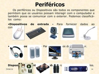 Periféricos 29/04/10 Os periféricos ou Dispositivos são todos os componentes que permitem que os usuários possam interagir com o computador e também possa se comunicar com o exterior. Podemos classificá-los  como:   Dispositivos de entrada -  Para fornecer dados ao computador.   Dispositivos de saída  - Para obter dados do computador.   Dispositivos de entrada e saída  - Para fornecer e obter dados. 