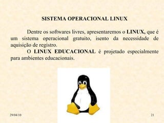 29/04/10 SISTEMA OPERACIONAL LINUX Dentre os softwares livres, apresentaremos o  LINUX,  que é   um sistema operacional gratuito, isento da necessidade de aquisição de registro.  O  LINUX   EDUCACIONAL  é projetado especialmente para ambientes   educacionais. 
