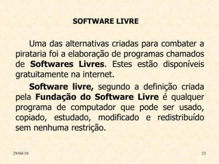 SOFTWARE LIVRE Uma das alternativas criadas para combater a pirataria foi a elaboração de programas chamados de  Softwares Livres . Estes estão disponíveis gratuitamente na internet. Software livre,  segundo a definição criada pela  Fundação do Software Livre  é qualquer programa de computador que pode ser usado, copiado, estudado, modificado e redistribuído sem nenhuma restrição. 29/04/10 