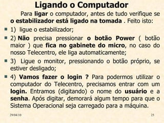 Ligando o Computador Para  ligar  o computador, antes de tudo verifique se  o estabilizador está ligado na tomada  . Feito isto: 1)  ligue o estabilizador; 2)  Não  precisa pressionar  o botão Power  ( botão maior ) que  fica no gabinete do micro , no caso do nosso Telecentro, ele liga automaticamente; 3)  Ligue o monitor, pressionando o botão próprio, se estiver desligado; 4)  Vamos fazer o login ?  Para podermos utilizar o computador do Telecentro, precisamos entrar com um  login.  Entramos (digitando) o nome do  usuário  e a  senha . Após digitar, demorará algum tempo para que o Sistema Operacional seja carregado para a máquina.  29/04/10 