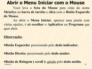 Abrir o Menu Iniciar com o Mouse 29/04/10 Você leva a  Seta do Mouse  para cima do nome  MetaSys  na  barra de tarefas  e  clica  com o  Botão Esquerdo do Mouse . Ao abrir o  Menu Iniciar , aparece uma janela com várias opções, é  só escolher  o  Aplicativo  ou  Programa  que quer abrir. Observação: Botão Esquerdo:  pressionado pelo  dedo indicador ; Botão Direito:  pressionado pelo  dedo anular ; Botão de Rolagem ( scroll ):  girado  pelo  dedo médio. 
