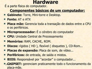 Hardware É a parte física do computador. Componentes básicos de um computador: Gabinete:  Torre, Mini-torre e Desktop. Fonte:  AT e ATX Placa mãe:  Gerencia toda a transação de dados entre a CPU e os periféricos. Microprocessador:  É o cérebro do computador  CPU:  Unidade Central de Processamento  Memórias:  RAM, CACHE ,  ROM. Discos:  rígidos ( HD ), flexível ( disquetes ), CD-Rom... Placas de expansão:  Placa de som, de vídeo... Periféricos:  de entrada, de saída e mistos. BIOS:  Responsável por “acordar” o computador... CHIPSET:  gerenciam praticamente todo o funcionamento da placa-mãe. 29/04/10 