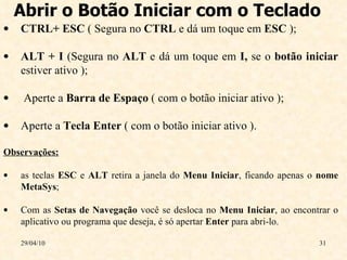 Abrir o Botão Iniciar com o Teclado  29/04/10 CTRL+ ESC  ( Segura no  CTRL  e dá um toque em  ESC  );  ALT + I  (Segura no  ALT  e dá um toque em  I,  se o  botão iniciar  estiver ativo ); Aperte a  Barra de Espaço  ( com o botão iniciar ativo );  Aperte a  Tecla   Enter  ( com o botão iniciar ativo ). Observações:   as teclas  ESC  e  ALT  retira a janela do  Menu Iniciar , ficando apenas o  nome MetaSys ; Com as  Setas de Navegação  você se desloca no  Menu Iniciar , ao encontrar o aplicativo ou programa que deseja, é só apertar  Enter  para abri-lo. 