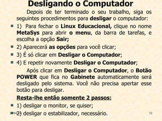 Desligando o Computador Depois de ter terminado o seu trabalho, siga os seguintes procedimentos para  desligar  o computador: 1)  Para fechar o  Linux Educacional,  clique no nome  MetaSys  para abrir  o menu , da barra de tarefas, e escolha a opção  Sair;   2) Aparecerá  as opções  para você clicar;  3) É só clicar em  Desligar o Computador ; 4) E repetir novamente  Desligar o Computador ;  Após clicar em  Desligar o Computador , o  Botão POWER  que fica no  Gabinete  automaticamente será desligado pelo sistema. Você não precisa apertar esse botão para desligar. Resta-lhe então somente 2 passos: 1) desligar o monitor, se quiser; 2) desligar o estabilizador, necessário. 29/04/10 