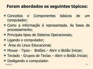 Foram abordados os seguintes tópicos: Conceitos e  Componentes básicos de um computador; Como a informação é representada. As fases de processamento; Principais tipos de Sistema Operacionais; Ligando o computador; Área do Linux Educacional; Mouse - Tipos -  Botões – Abrir o Botão Iniciar; Teclado - Grupos de Teclas – Abrir o Botão Iniciar;  Desligando o computador. 29/04/10 