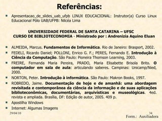 Referências: Apresentacao_de_slides_uab_ufpb LINUX EDUCACIONAL: Instrutor(a) Curso Linux Educacional Pólo UAB/UFPB: Nilcéa Lima UNIVERSIDADE FEDERAL DE SANTA CATARINA – UFSC CURSO DE BIBLIOTECONOMIA  -  Ministrado por : Andrenizia Aquino Eluan ALMEIDA, Marcus.  Fundamentos de Informática . Rio de Janeiro: Brasport, 2002. FEDELI, Ricardo Daniel; POLLONI, Enrico G. F.; PERES, Fernando E.  Introdução à Ciência da Computação . São Paulo: Pioneira Thomson Learning, 2003. FREIRE, Fernanda Maria Pereira, PRADO, Maria Elisabette Brisola Brito.  O computador em sala de aula : articulando saberes. Campinas: Unicamp/Nied, 2000. NORTON, Peter.  Introdução à informática . São Paulo: Makron Books, 1997. ROBREDO, Jaime.  Documentação de hoje e de amanhã: uma abordagem revisitada e contemporânea da ciência da informação e de suas aplicações biblioteconômicas, documentárias, arquivísticas e museológicas . 4ed. revista e ampliada. Brasília, DF: Edição de autor, 2005. 409 p.  Apostilha Windows Internet: Algumas Imagens 29/04/10 Form.:  Auxiliadora  