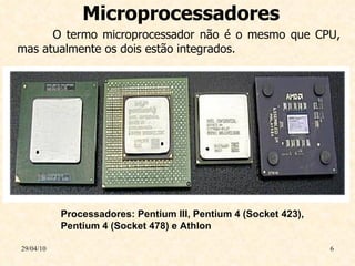 Microprocessadores 29/04/10 Processadores: Pentium III, Pentium 4 (Socket 423), Pentium 4 (Socket 478) e Athlon O termo microprocessador não é o mesmo que CPU, mas atualmente os dois estão integrados. 