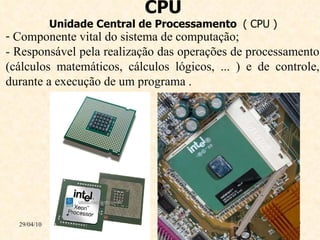 CPU Unidade Central de Processamento  ( CPU ) 29/04/10 Componente vital do sistema de computação; - Responsável pela realização das operações de processamento (cálculos matemáticos, cálculos lógicos, ... ) e de controle, durante a execução de um programa . 