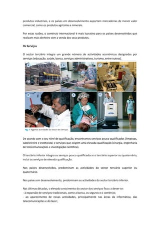 produtos industriais, e os países em desenvolvimento exportam mercadorias de menor valor
comercial, como os produtos agrícolas e minerais.

Por estas razões, o comércio internacional é mais lucrativo para os países desenvolvidos que
realizam mais dinheiro com a venda dos seus produtos.

Os Serviços

O sector terciário integra um grande número de actividades económicas designadas por
serviços (educação, saúde, banca, serviços administrativos, turismo, entre outros).




De acordo com o seu nível de qualificação, encontramos serviços pouco qualificados (limpezas,
cabeleireiro e esteticista) e serviços que exigem uma elevada qualificação (cirurgia, engenharia
de telecomunicações e investigação científica).

O terciário inferior integra os serviços pouco qualificados e o terciário superior ou quaternário,
inclui os serviços de elevada qualificação.

Nos países desenvolvidos, predominam as actividades do sector terciário superior ou
quaternário.

Nos países em desenvolvimento, predominam as actividades do sector terciário inferior.

Nas últimas décadas, o elevado crescimento do sector dos serviços ficou a dever-se:
- à expansão de serviços tradicionais, como a banca, os seguros e o comércio;
- ao aparecimento de novas actividades, principalmente nas áreas da informática, das
telecomunicações e do lazer;
 